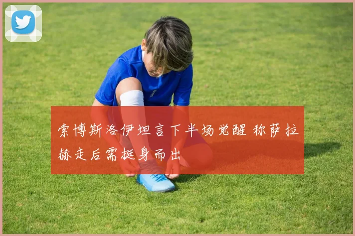 索博斯洛伊坦言下半场觉醒 称萨拉赫走后需挺身而出
