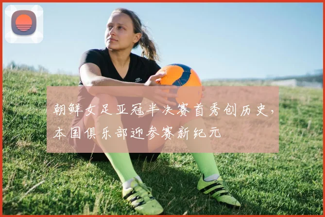 朝鲜女足亚冠半决赛首秀创历史，本国俱乐部迎参赛新纪元
