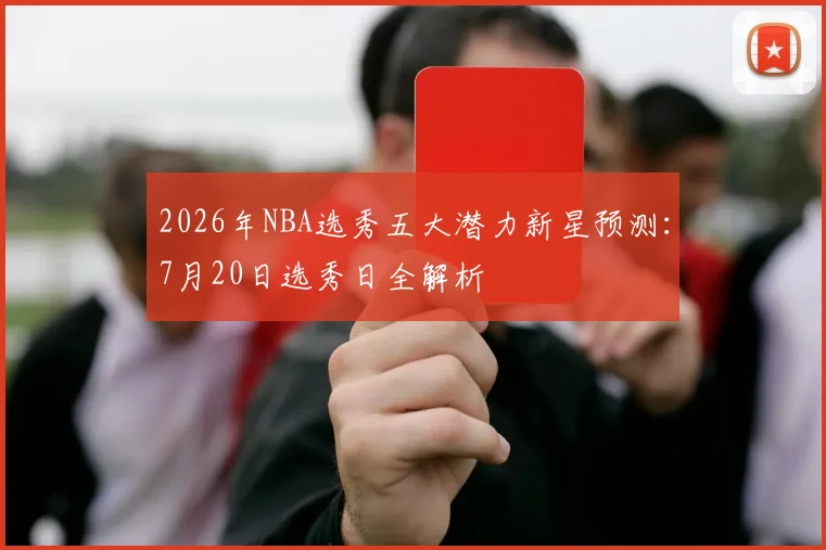 2026年NBA选秀五大潜力新星预测:7月20日选秀日全解析