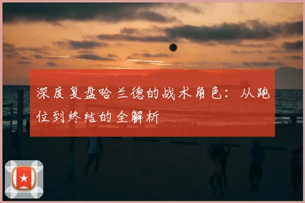 深度复盘哈兰德的战术角色：从跑位到终结的全解析