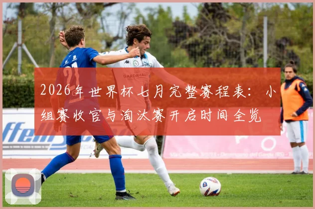 2026年世界杯七月完整赛程表：小组赛收官与淘汰赛开启时间全览