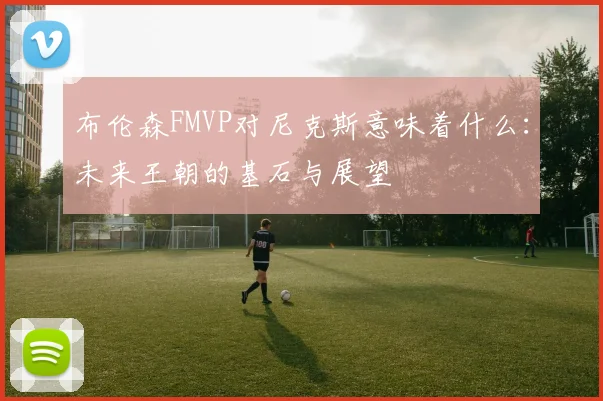 布伦森FMVP对尼克斯意味着什么：未来王朝的基石与展望