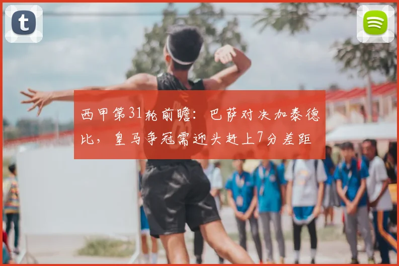 西甲第31轮前瞻：巴萨对决加泰德比，皇马争冠需迎头赶上7分差距