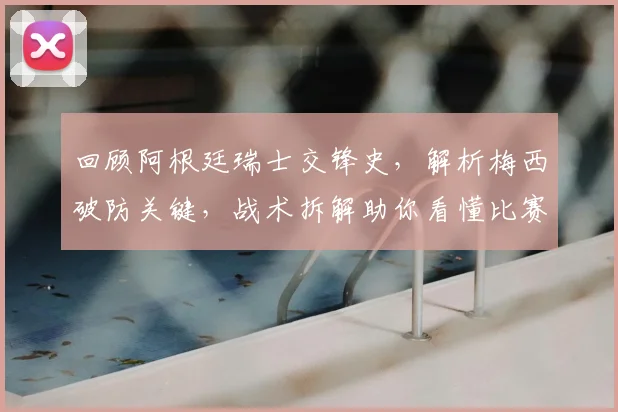 回顾阿根廷瑞士交锋史，解析梅西破防关键，战术拆解助你看懂比赛