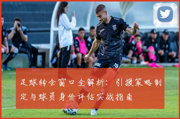 足球转会窗口全解析：引援策略制定与球员身价评估实战指南